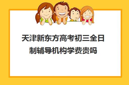 天津新东方高考初三全日制辅导机构学费贵吗(天津高中一对一补课多少钱一小时)