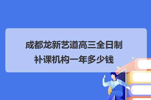 成都龙新艺道高三全日制补课机构一年多少钱(成都最好的艺考培训机构)