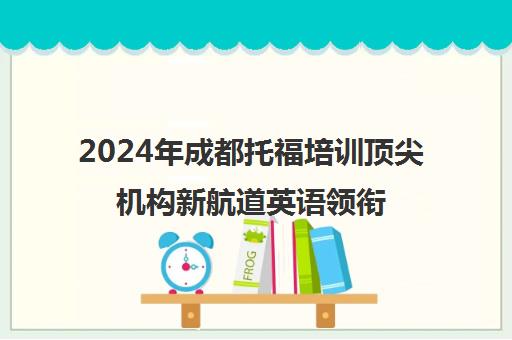 2024年成都托福培训顶尖机构新航道英语领衔十佳榜单