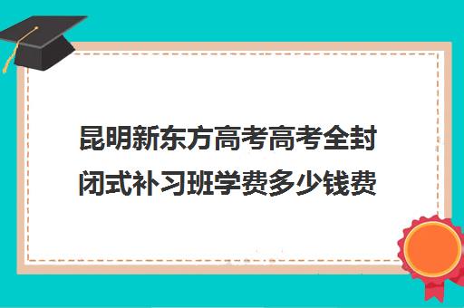 昆明新东方高考高考全封闭式补习班学费多少钱费用一览表