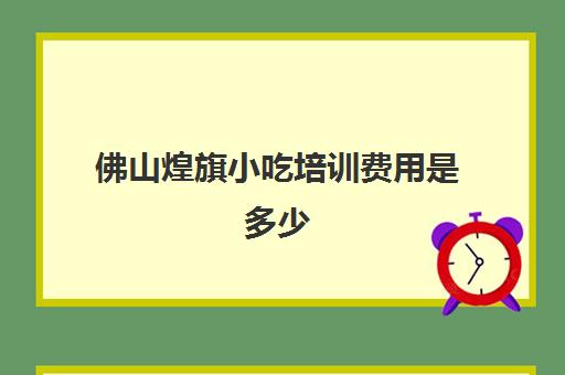 佛山煌旗小吃培训费用是多少(昆明煌旗小吃培训)