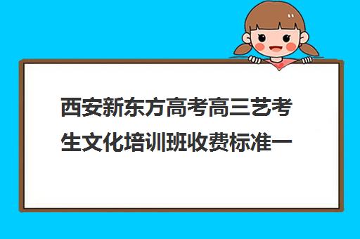 西安新东方高考高三艺考生文化培训班收费标准一览表(西安十大艺考培训机构)