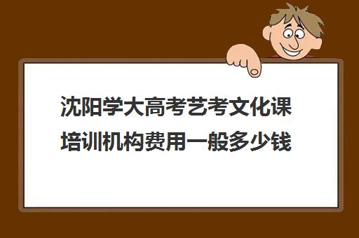 沈阳学大高考艺考文化课培训机构费用一般多少钱(沈阳艺考文化课培训机构排名)