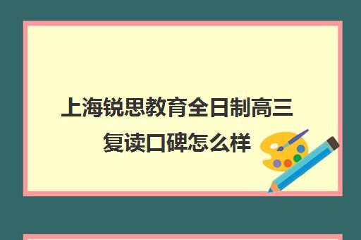 上海锐思教育全日制高三复读口碑怎么样（高三全日制学校及费用）