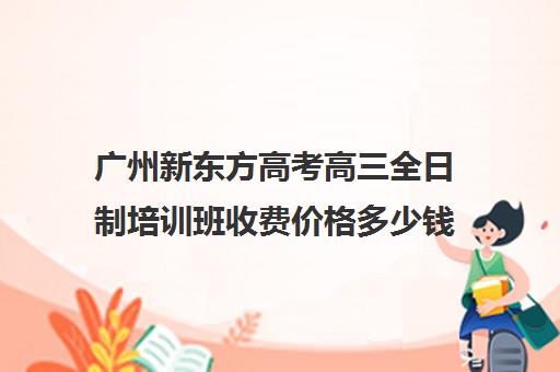 广州新东方高考高三全日制培训班收费价格多少钱(广州高考培训机构排名榜)