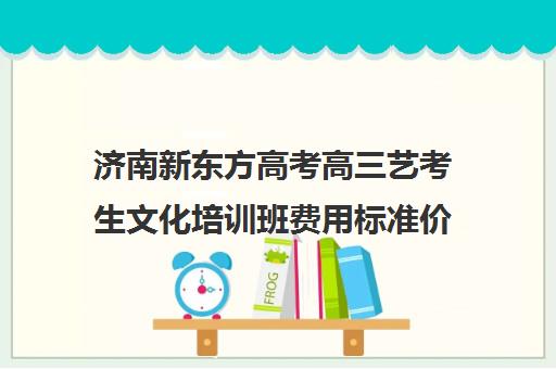 济南新东方高考高三艺考生文化培训班费用标准价格表(培训班一般多少钱)