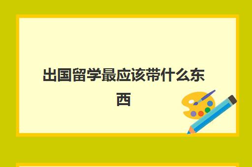 出国留学最应该带什么东西(出国留学带多少现金合适)