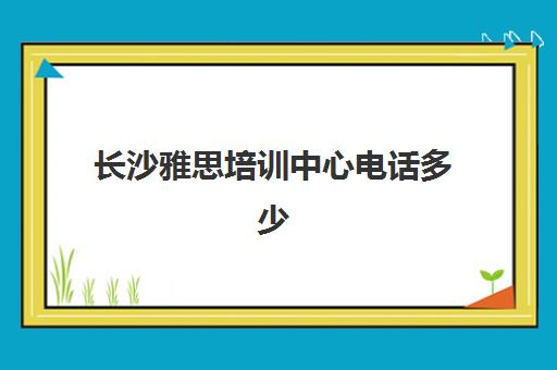 长沙雅思培训中心电话多少(长沙最好雅思培训)