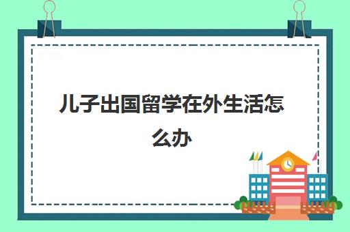 儿子出国留学在外生活怎么办(孩子到国外读书了国内学籍怎么办)