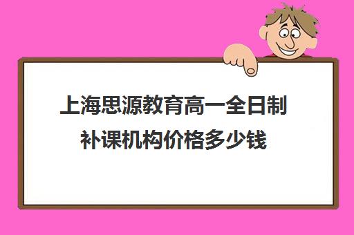 上海思源教育高一全日制补课机构价格多少钱（高中补课一对一收费标准）