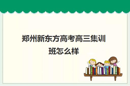 郑州新东方高考高三集训班怎么样(郑州比较好的高三培训学校)