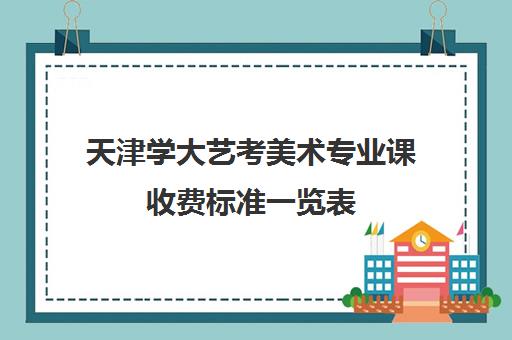 天津学大艺考美术专业课收费标准一览表(天津美术艺考分数怎么算)