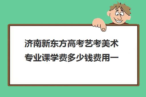 济南新东方高考艺考美术专业课学费多少钱费用一览表(艺考多少分能上一本)