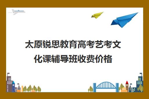 太原锐思教育高考艺考文化课辅导班收费价格（山西比较好的艺考培训学校）