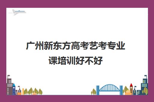 广州新东方高考艺考专业课培训好不好(艺考多少分能上一本)