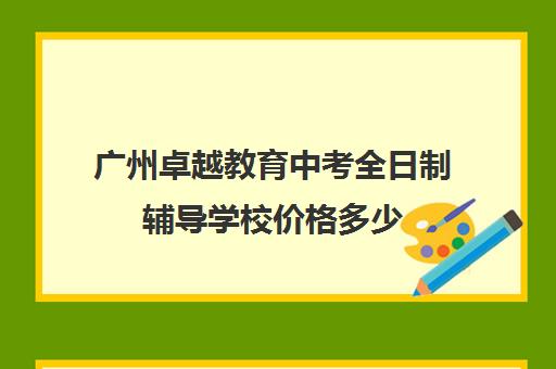 广州卓越教育中考全日制辅导学校价格多少(广州卓越教育哪个分校好)