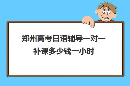 郑州高考日语辅导一对一补课多少钱一小时(高中生学日语费用)