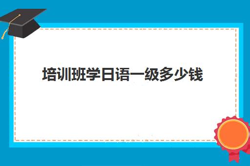 培训班学日语一级多少钱(苏州日语培训班一般多少钱)