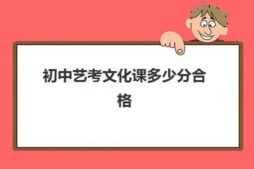 初中艺考文化课多少分合格(初中升高中艺考生多少分)