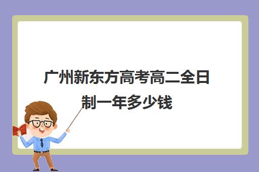 广州新东方高考高二全日制一年多少钱(新东方在广州有哪些校区)