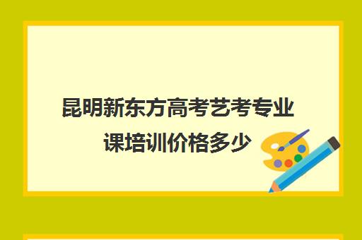 昆明新东方高考艺考专业课培训价格多少(艺考生文化课分数线)