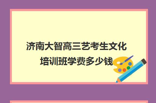 济南大智高三艺考生文化培训班学费多少钱(济南大智艺考文化课辅导怎么样)