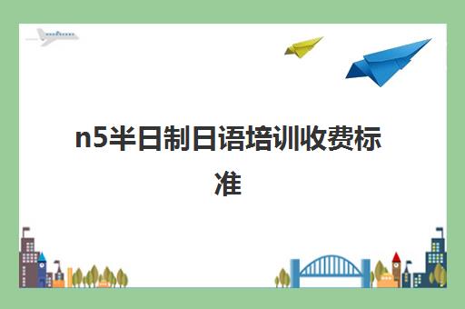 n5半日制日语培训收费标准(日语班培训过n2费用)