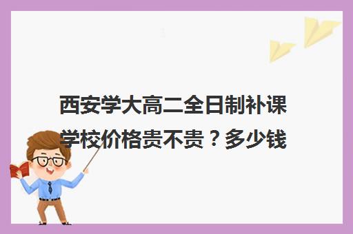 西安学大高二全日制补课学校价格贵不贵？多少钱一年(西安大学生家教一对一价格表)