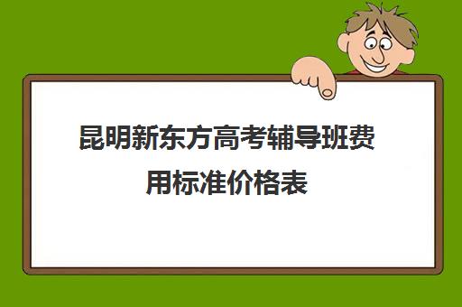 昆明新东方高考辅导班费用标准价格表(新东方全日制高考班收费)