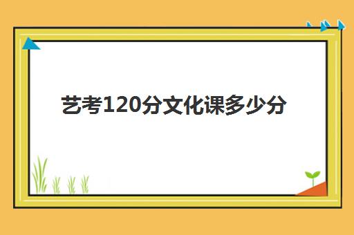 艺考120分文化课多少分(艺考专业课分数是什么)