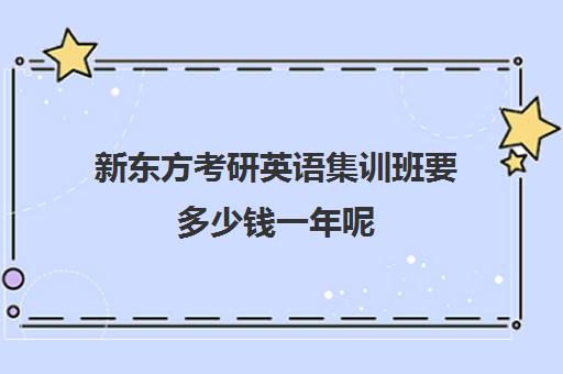 新东方考研英语集训班要多少钱一年呢(新东方高考冲刺班有用吗)