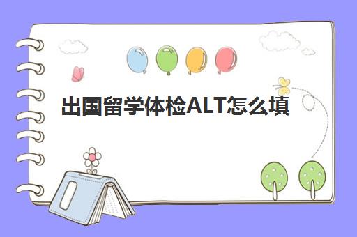 出国留学体检ALT怎么填(出国留学体检项目有哪些)