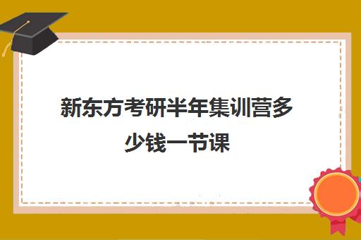 新东方考研半年集训营多少钱一节课(新东方考研班一般多少钱)