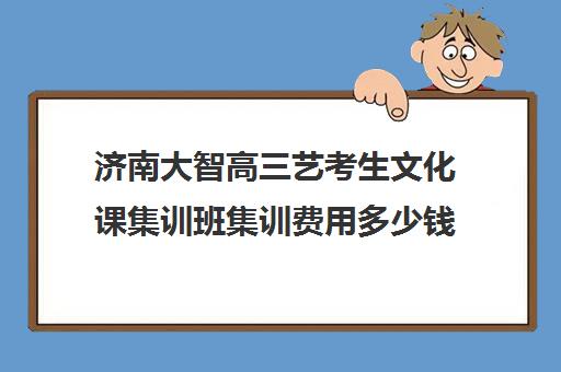 济南大智高三艺考生文化课集训班集训费用多少钱(艺考生文化课分数线)