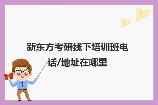 新东方考研线下培训班电话/地址在哪里(新东方考研班一般多少钱)