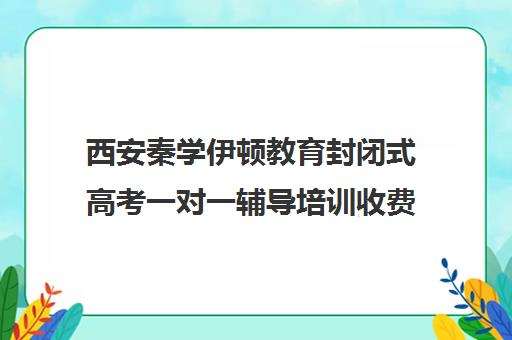 西安秦学伊顿教育封闭式高考一对一辅导培训收费标准一览表（西安高考补课机构有哪些）