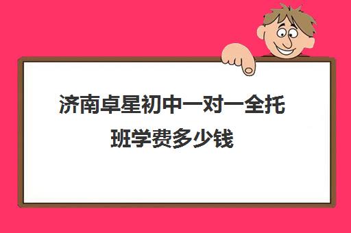 济南卓星初中一对一全托班学费多少钱(一对一辅导收费)