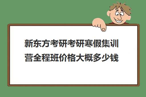 新东方考研考研寒假集训营全程班价格大概多少钱（新东方线上考研班多少钱）