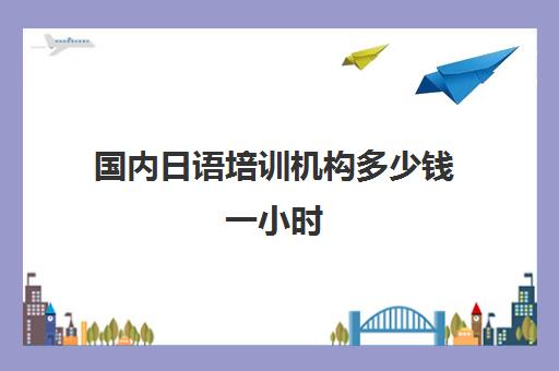 国内日语培训机构多少钱一小时(日语培训哪个机构比较好)