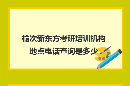 榆次新东方考研培训机构地点电话查询是多少(榆次考研寄宿学校)