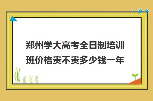 郑州学大高考全日制培训班价格贵不贵多少钱一年(考研培训班靠谱吗)