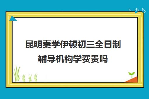 昆明秦学伊顿初三全日制辅导机构学费贵吗(伊顿学校怎么样)