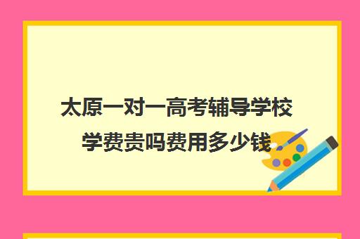 太原一对一高考辅导学校学费贵吗费用多少钱(太原一对一家教一般多少钱一小时)