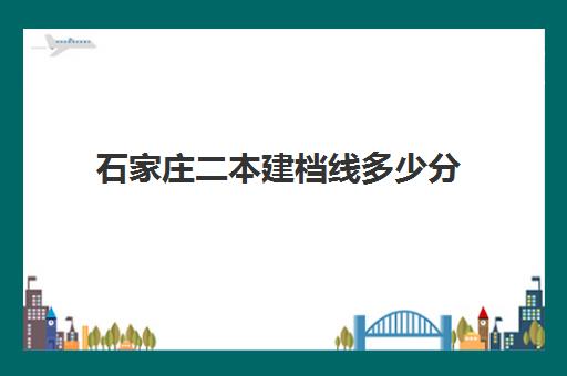 石家庄二本建档线多少分(河北建筑工程学院录取分数线是多少)