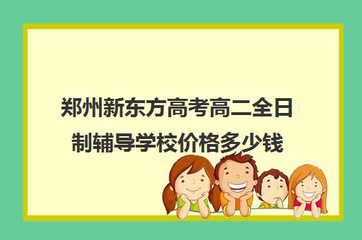 郑州新东方高考高二全日制辅导学校价格多少钱(新东方学费是多少钱)