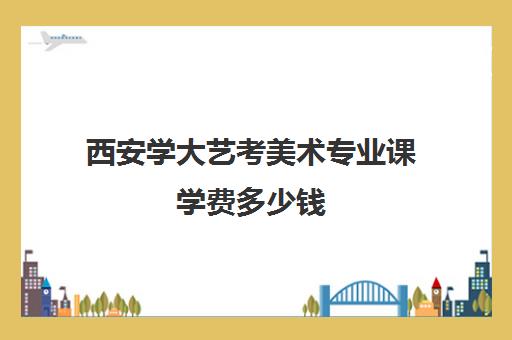 西安学大艺考美术专业课学费多少钱(美术艺考通过率)