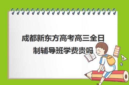 成都新东方高考高三全日制辅导班学费贵吗(高三是学校还是全日制机构好)