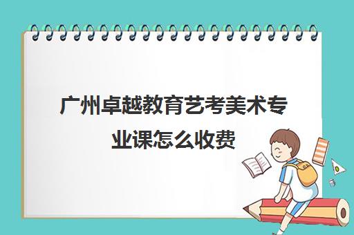 广州卓越教育艺考美术专业课怎么收费(美术艺考培训班哪个好)