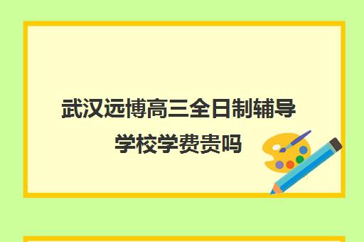 武汉远博高三全日制辅导学校学费贵吗(武汉十大最好的职高民办)