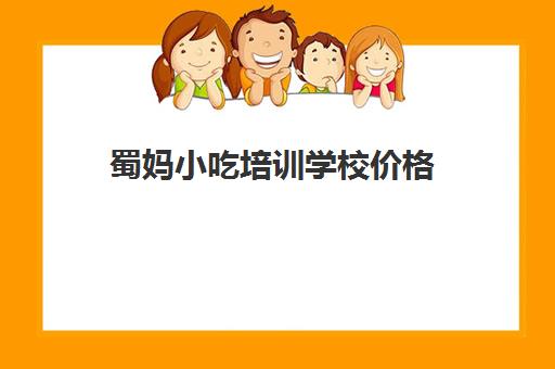 蜀妈小吃培训学校价格(小吃培训一般要多少钱学费)